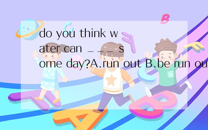 do you think water can ___ some day?A.run out B.be run out C.run out of D.keep out为什么选则个