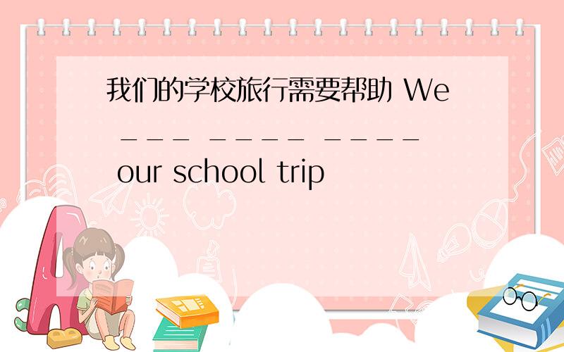 我们的学校旅行需要帮助 We ___ ____ ____ our school trip