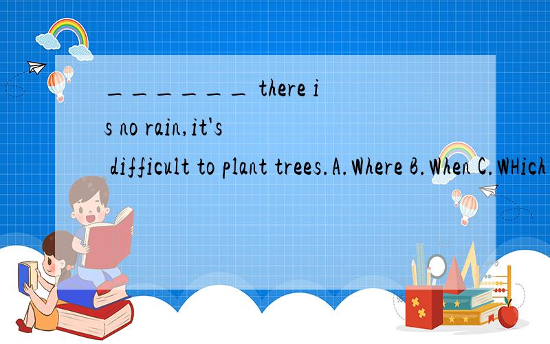 ______ there is no rain,it's difficult to plant trees.A.Where B.When C.WHich D.How 要原因
