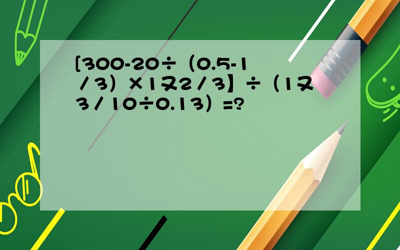 [300-20÷（0.5-1／3）×1又2／3】÷（1又3／10÷0.13）=?