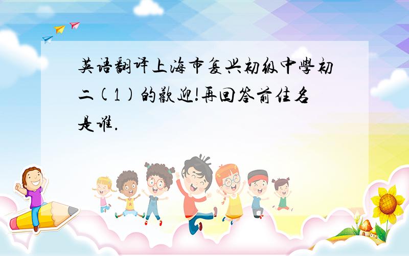英语翻译上海市复兴初级中学初二(1)的欢迎!再回答前住名是谁.