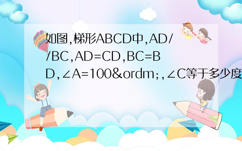 如图,梯形ABCD中,AD//BC,AD=CD,BC=BD,∠A=100º,∠C等于多少度?