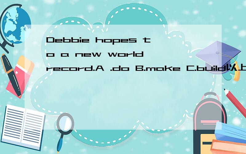 Debbie hopes to a new world record.A .do B.make C.build以上三个选项放倒题干中不是都有创纪录的意思吗?那到底应该选哪个呢?为什么呢?