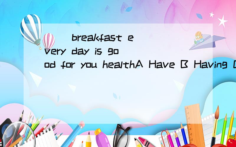 （ ）breakfast every day is good for you healthA Have B Having C To have D Has应选那个,为什么