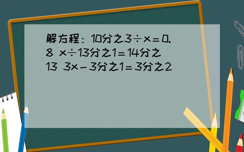 解方程：10分之3÷x＝0.8 x÷13分之1＝14分之13 3x－3分之1＝3分之2
