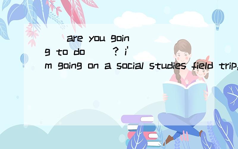 （）are you going to do （）? i'm going on a social studies field trip,tomorrow.括号里面填什么?