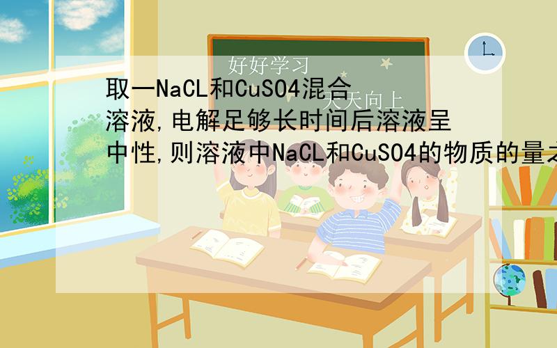 取一NaCL和CuSO4混合溶液,电解足够长时间后溶液呈中性,则溶液中NaCL和CuSO4的物质的量之比为多少?最好有过程呃……PS：这个和如何求PH有关么
