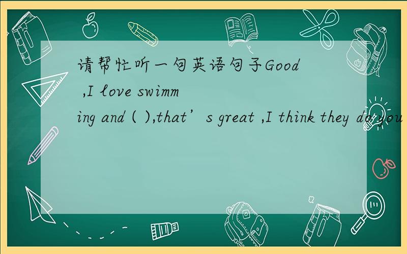 请帮忙听一句英语句子Good ,I love swimming and ( ),that’s great ,I think they do you a lot of good.