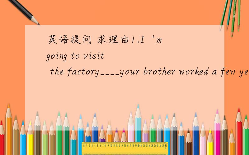 英语提问 求理由1.I‘m going to visit the factory____your brother worked a few years ago.A.where B.which我选B 为什么是A2.Don't forget the day___you were admitted to Beijing University.A.when B.where我选B 为什么是A