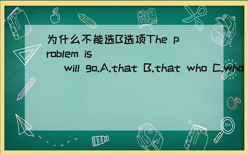 为什么不能选B选项The problem is _____ will go.A.that B.that who C.who D.whoever
