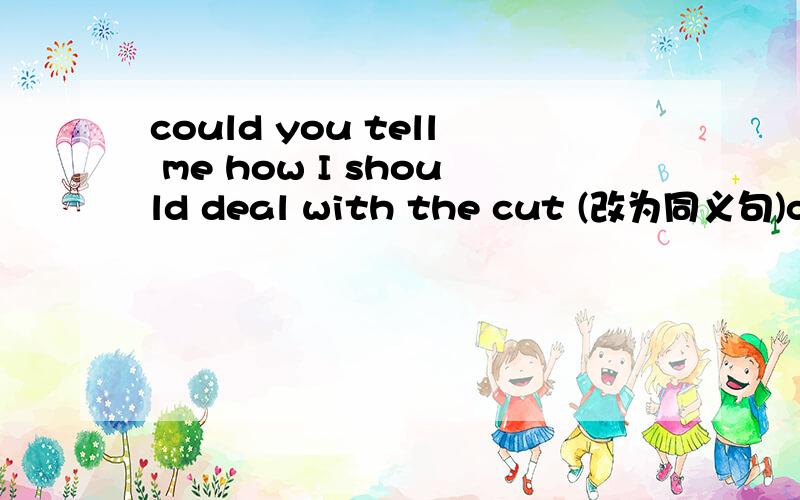 could you tell me how I should deal with the cut (改为同义句)could you tell me with the cut 中间有三个空