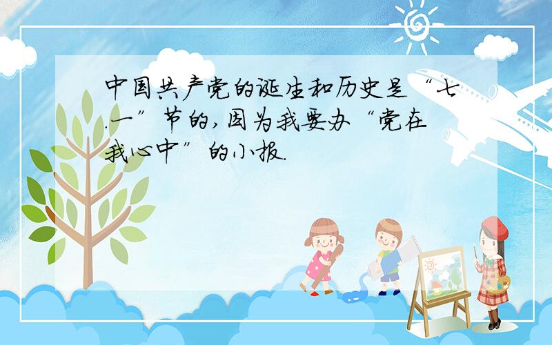 中国共产党的诞生和历史是“七.一”节的,因为我要办“党在我心中”的小报.
