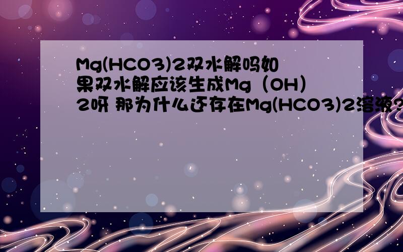 Mg(HCO3)2双水解吗如果双水解应该生成Mg（OH）2呀 那为什么还存在Mg(HCO3)2溶液?
