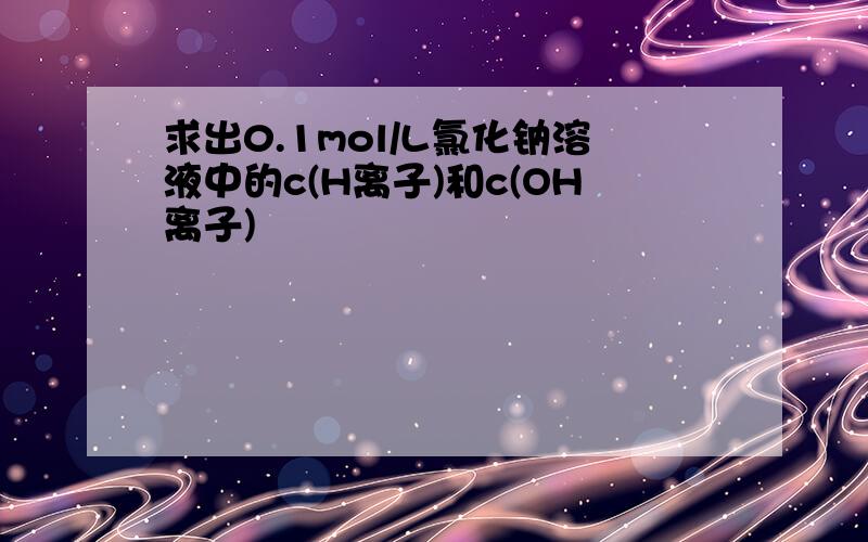 求出0.1mol/L氯化钠溶液中的c(H离子)和c(OH离子)