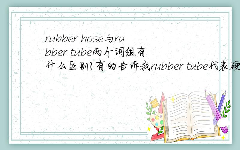 rubber hose与rubber tube两个词组有什么区别?有的告诉我rubber tube代表硬管，rubber hose代表软管，