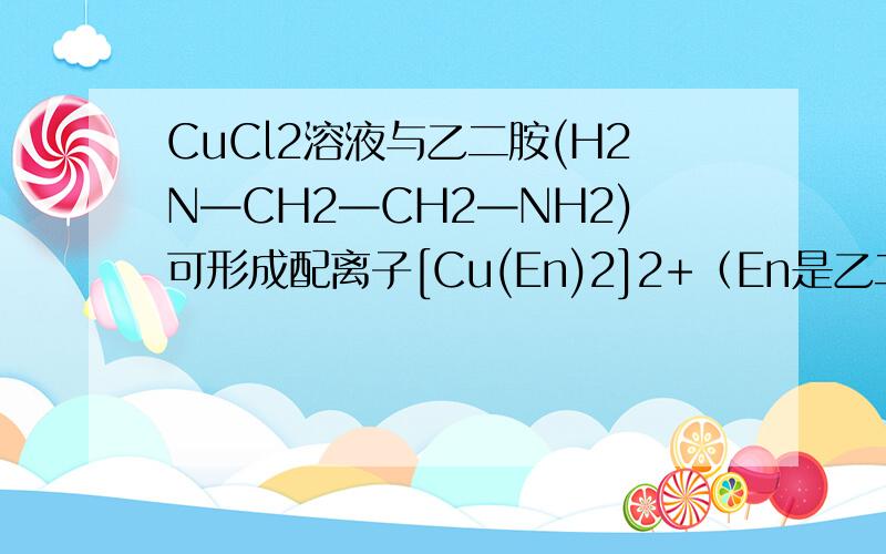 CuCl2溶液与乙二胺(H2N—CH2—CH2—NH2)可形成配离子[Cu(En)2]2+（En是乙二胺 的简写CuCl2溶液与乙二胺(H2N—CH2—CH2—NH2)可形成配离子[Cu(En)2]2+（En是乙二胺的简写）： 配离子[Cu(En)2]2+的配位数为