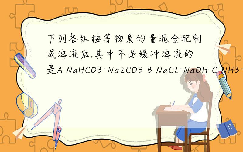 下列各组按等物质的量混合配制成溶液后,其中不是缓冲溶液的是A NaHCO3-Na2CO3 B NaCL-NaOH C NH3-NH4CL D HAc-NaAc