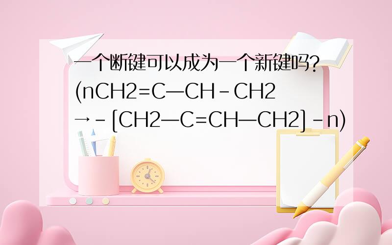一个断键可以成为一个新键吗?(nCH2=C—CH-CH2→-[CH2—C=CH—CH2]-n)