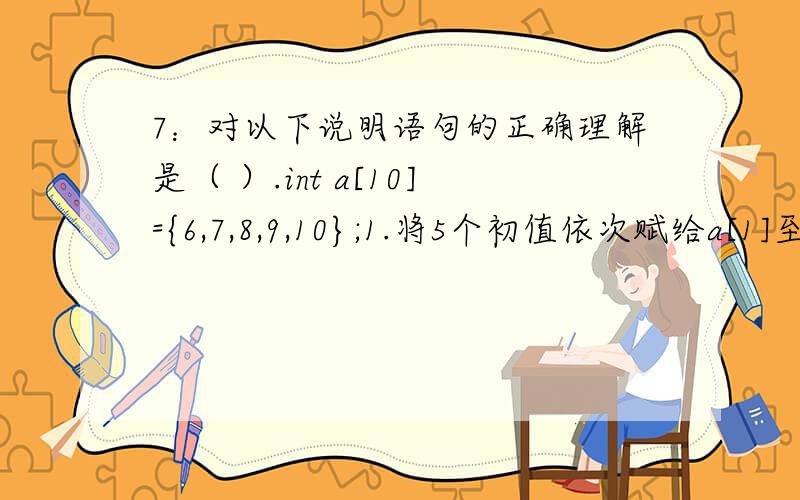 7：对以下说明语句的正确理解是（ ）.int a[10]={6,7,8,9,10};1.将5个初值依次赋给a[1]至a[5] 2.将5个初值依次赋给a[0]至a[4] 3.将5个初值依次赋给a[6]至a[10] 4.因为数组长度与初值的个数不同,所以此语