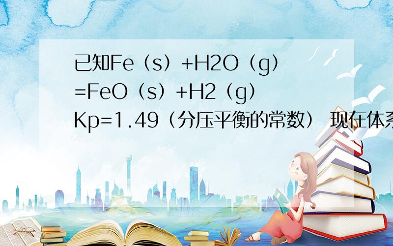 已知Fe（s）+H2O（g）=FeO（s）+H2（g） Kp=1.49（分压平衡的常数） 现在体系中有0.8 Fe 和1molH2O 求反应完时各物质的量解析给的是：设消耗Xmol水 则生成X H2 这不是可逆反应吗?消耗 xMOL水应该生成