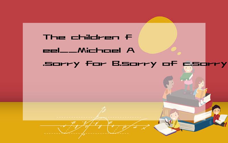 The children feel__Michael A.sorry for B.sorry of c.sorry to