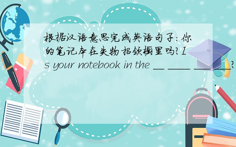 根据汉语意思完成英语句子:你的笔记本在失物招领橱里吗?Is your notebook in the __ ____ ___ ___?