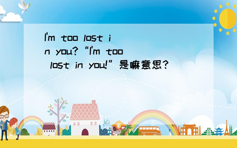 I'm too lost in you?“I'm too lost in you!”是嘛意思?