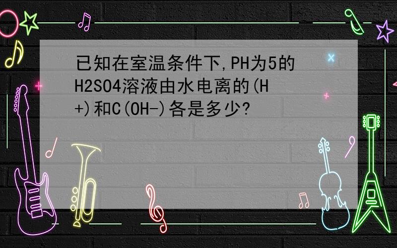 已知在室温条件下,PH为5的H2SO4溶液由水电离的(H+)和C(OH-)各是多少?