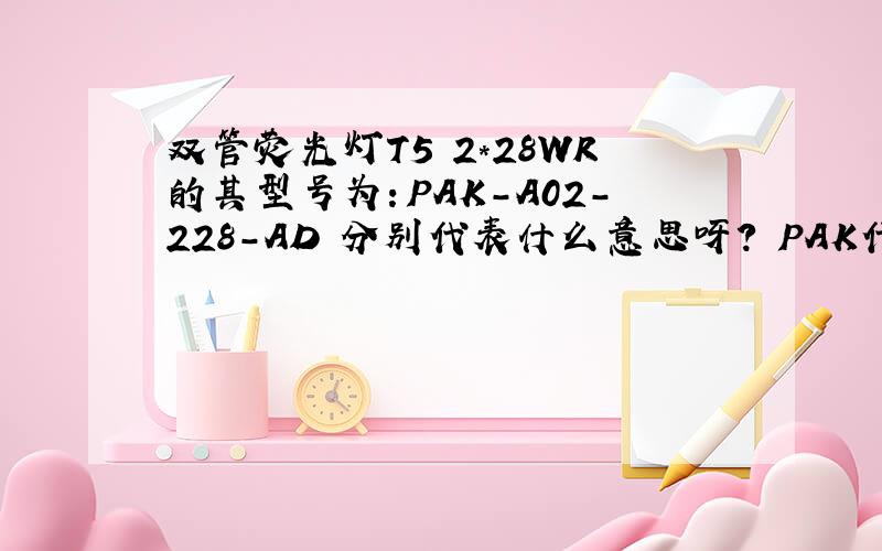 双管荧光灯T5 2*28WR的其型号为：PAK-A02-228-AD 分别代表什么意思呀? PAK代表什么?AO2代表什么?AD代表