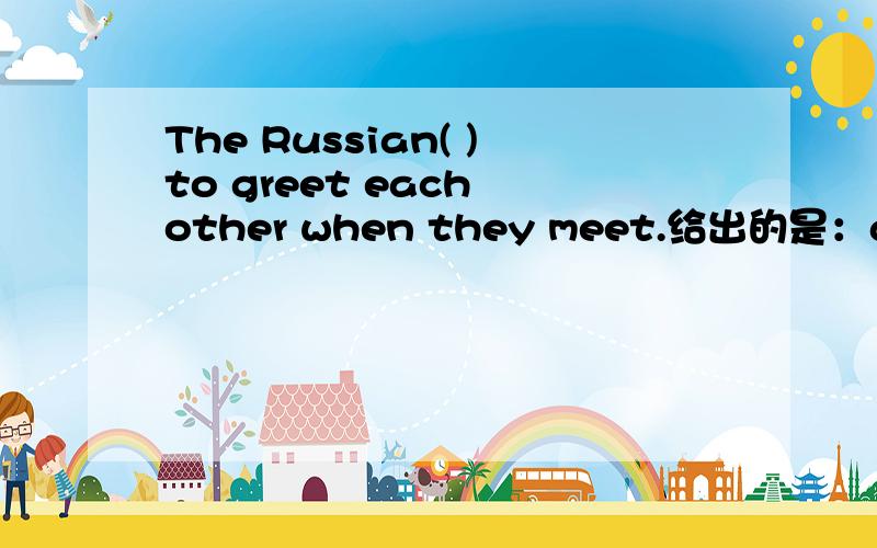 The Russian( )to greet each other when they meet.给出的是：all right,arm in arm,close to ,different from,hold on to,kiss three times,point at,shake hands.要求用适当的形式填空.