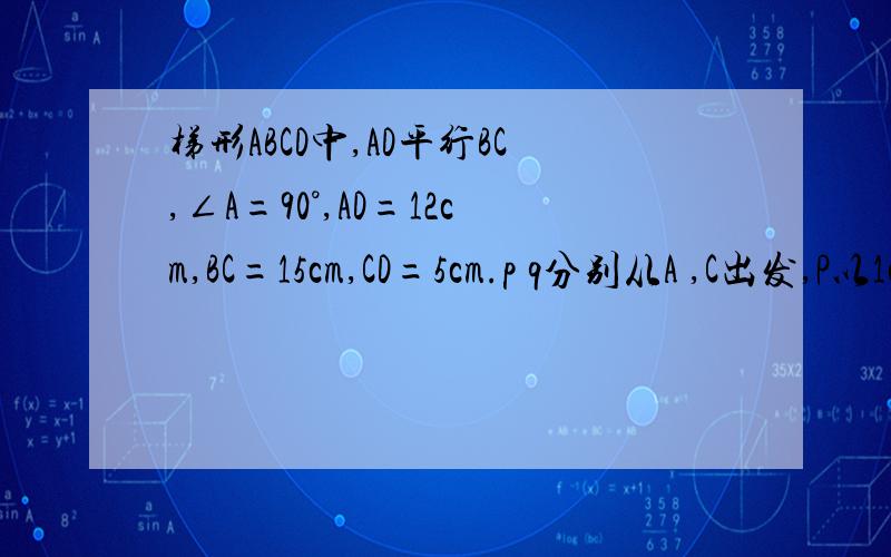 梯形ABCD中,AD平行BC,∠A=90°,AD=12cm,BC=15cm,CD=5cm.p q分别从A ,C出发,P以1cm/s沿AD由A向D运点Q以2cm/s的速度沿CB由C向B运动,设运动时间为ts(1)设四边形PQCD的面积为S,求S与t的函数关系式,并求当S=36平方厘
