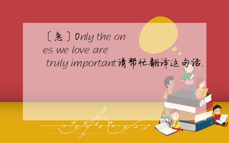 〔急〕Only the ones we love are truly important请帮忙翻译这句话.