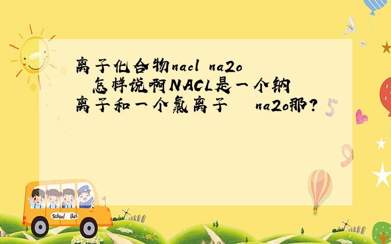 离子化合物nacl na2o  怎样说啊NACL是一个钠离子和一个氯离子   na2o那?