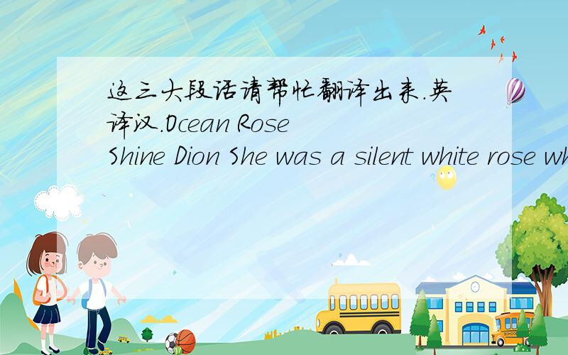 这三大段话请帮忙翻译出来.英译汉.Ocean Rose Shine Dion She was a silent white rose who lived in a