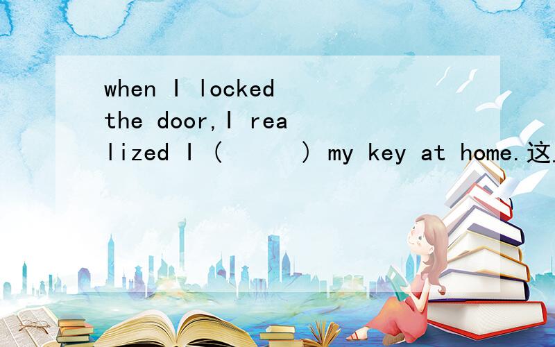 when I locked the door,I realized I (      ) my key at home.这里填 left  还是 had left  ,或者二者均可为什么?