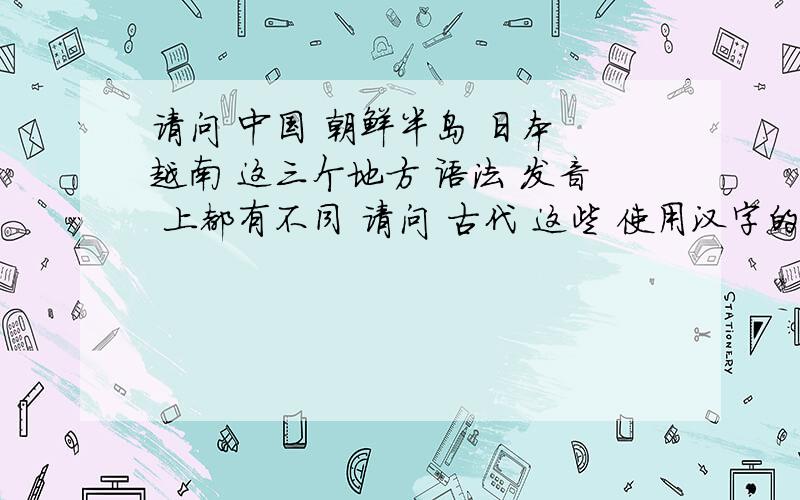 请问 中国 朝鲜半岛 日本 越南 这三个地方 语法 发音 上都有不同 请问 古代 这些 使用汉字的国家 是怎样 用汉字书写的 用自己语言的语法?还是 用 过中国的语法 文言文?如果是用中国的语