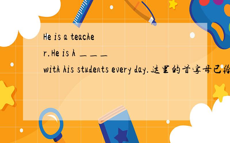 He is a teacher.He is h ＿＿＿ with his students every day.这里的首字母已给你,请填出后面的字母.