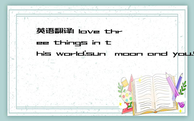 英语翻译I love three things in this world:sun,moon and you.Sun for morning,moon for night,and you forev