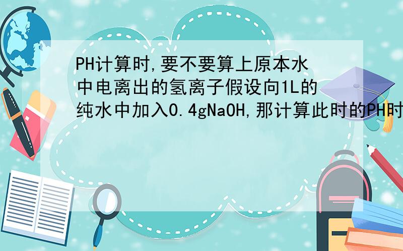 PH计算时,要不要算上原本水中电离出的氢离子假设向1L的纯水中加入0.4gNaOH,那计算此时的PH时,氢离子的浓度是等于1.0*10^-14/0.01mol/L,还是连原来纯水电离出的氢离子也算进去,则1.0*10^-14/（0.01+1.0
