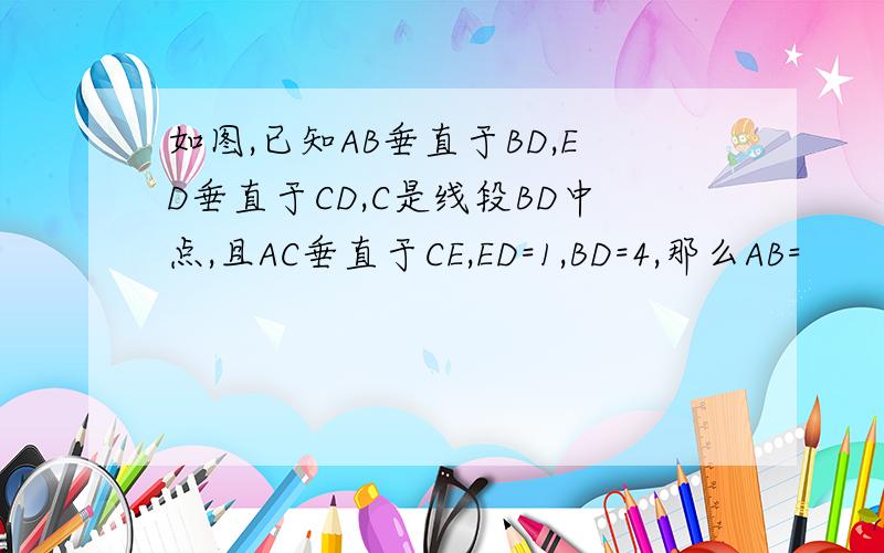 如图,已知AB垂直于BD,ED垂直于CD,C是线段BD中点,且AC垂直于CE,ED=1,BD=4,那么AB=