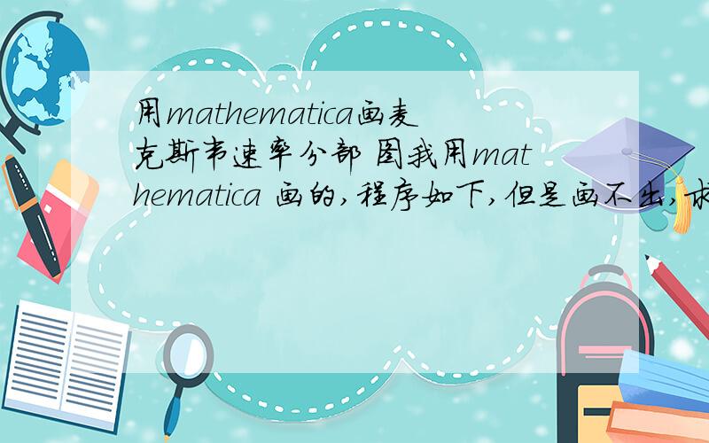 用mathematica画麦克斯韦速率分部 图我用mathematica 画的,程序如下,但是画不出,求大神看看哪里出错了k := 1.38*10^-23;m := 28;T := 100;Plot[{4*Pi*(m/(2*Pi*k*T))^(3/2)*E^(-((m*x^2)/(2*k*T)))*x^2}, {x, 0,   1000}]系统提
