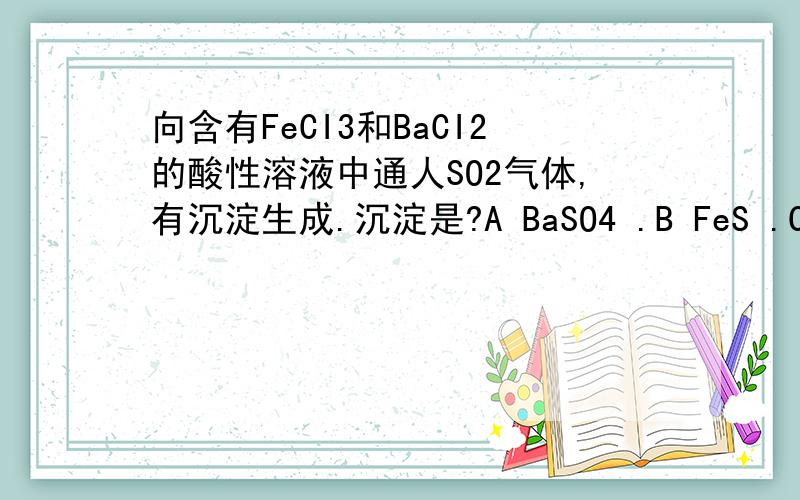 向含有FeCI3和BaCI2的酸性溶液中通人SO2气体,有沉淀生成.沉淀是?A BaSO4 .B FeS .C BaSO3 .D S