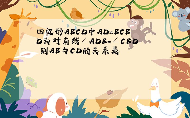 四边形ABCD中AD=BCBD为对角线∠ADB=∠CBD 则AB与CD的关系是