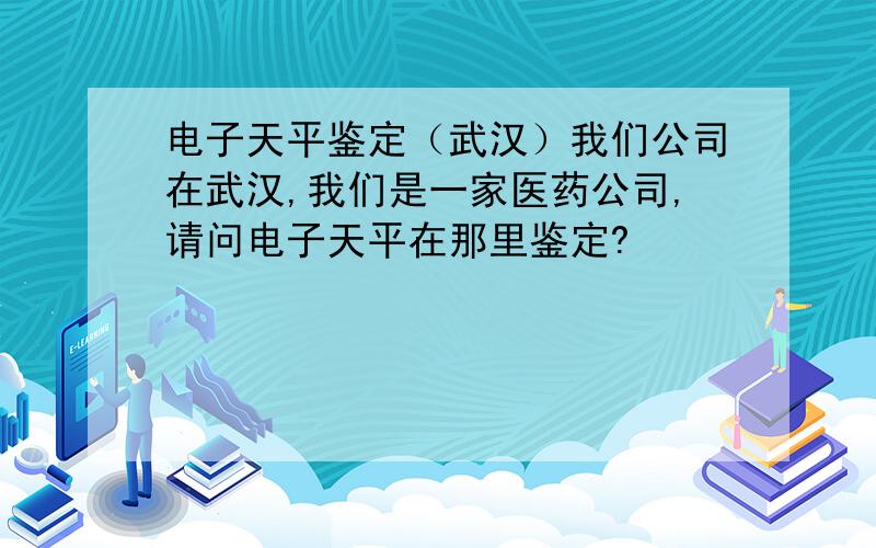 电子天平鉴定（武汉）我们公司在武汉,我们是一家医药公司,请问电子天平在那里鉴定?