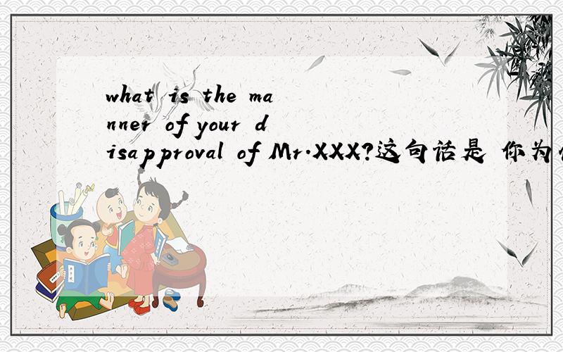 what is the manner of your disapproval of Mr.XXX?这句话是 你为什么不喜欢XXX先生这里边哪个短语这个意思?