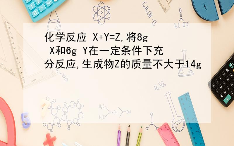 化学反应 X+Y=Z,将8g X和6g Y在一定条件下充分反应,生成物Z的质量不大于14g     对吧