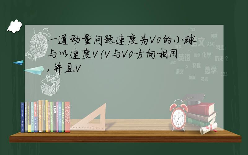 一道动量问题速度为V0的小球与以速度V（V与V0方向相同,并且V