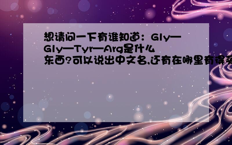 想请问一下有谁知道：Gly—Gly—Tyr—Arg是什么东西?可以说出中文名,还有在哪里有得买啊?